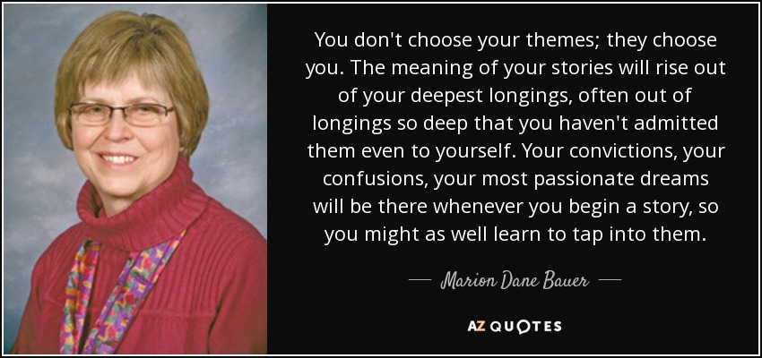 You don't choose your themes; they choose you. The meaning of your stories will rise out of your deepest longings, often out of longings so deep that you haven't admitted them even to yourself. Your convictions, your confusions, your most passionate dreams will be there whenever you begin a story, so you might as well learn to tap into them. - Marion Dane Bauer