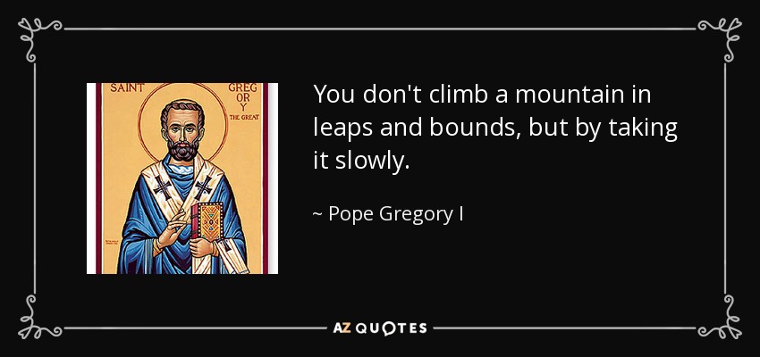 You don't climb a mountain in leaps and bounds, but by taking it slowly. - Pope Gregory I