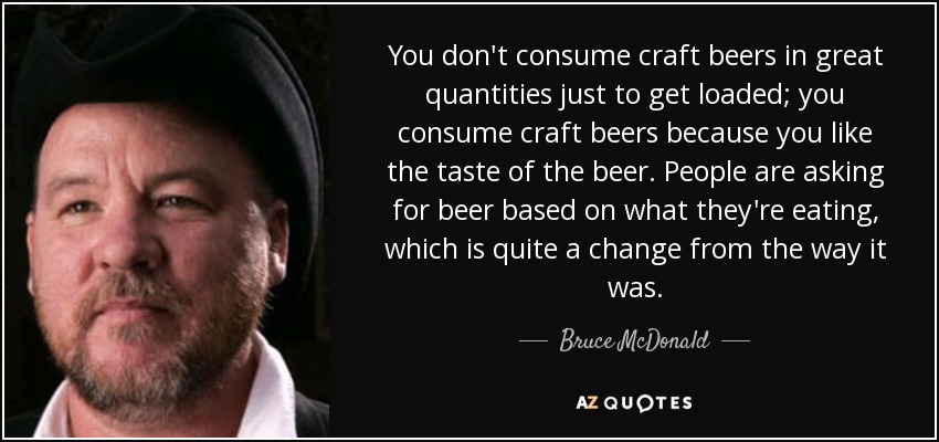 You don't consume craft beers in great quantities just to get loaded; you consume craft beers because you like the taste of the beer. People are asking for beer based on what they're eating, which is quite a change from the way it was. - Bruce McDonald