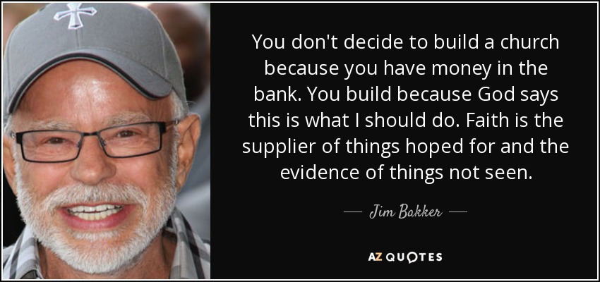 You don't decide to build a church because you have money in the bank. You build because God says this is what I should do. Faith is the supplier of things hoped for and the evidence of things not seen. - Jim Bakker