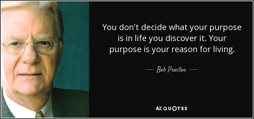 You don't decide what your purpose is in life you discover it. Your purpose is your reason for living. - Bob Proctor