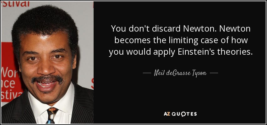 You don't discard Newton. Newton becomes the limiting case of how you would apply Einstein's theories. - Neil deGrasse Tyson