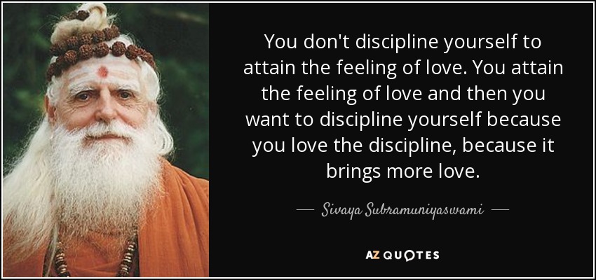 You don't discipline yourself to attain the feeling of love. You attain the feeling of love and then you want to discipline yourself because you love the discipline, because it brings more love. - Sivaya Subramuniyaswami