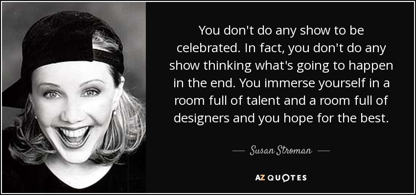 You don't do any show to be celebrated. In fact, you don't do any show thinking what's going to happen in the end. You immerse yourself in a room full of talent and a room full of designers and you hope for the best. - Susan Stroman
