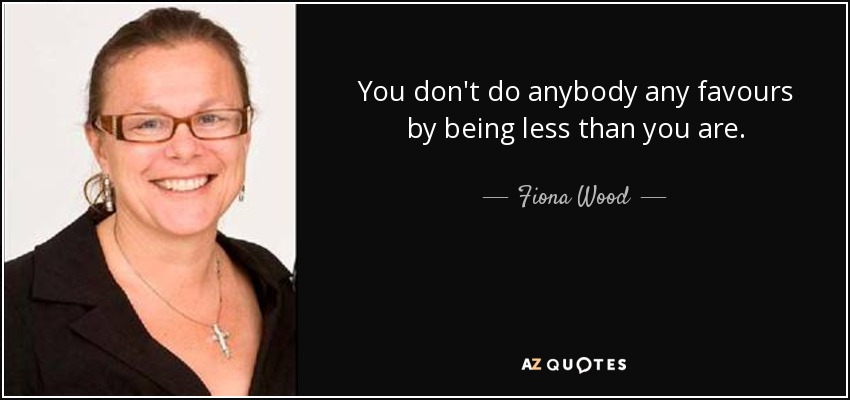 You don't do anybody any favours by being less than you are. - Fiona Wood