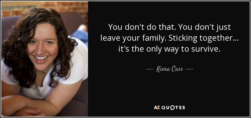You don't do that. You don't just leave your family. Sticking together... it's the only way to survive. - Kiera Cass
