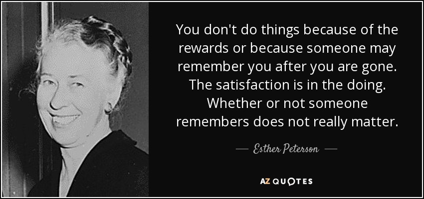 You don't do things because of the rewards or because someone may remember you after you are gone. The satisfaction is in the doing. Whether or not someone remembers does not really matter. - Esther Peterson