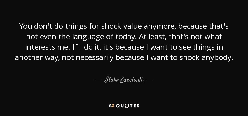 You don't do things for shock value anymore, because that's not even the language of today. At least, that's not what interests me. If I do it, it's because I want to see things in another way, not necessarily because I want to shock anybody. - Italo Zucchelli