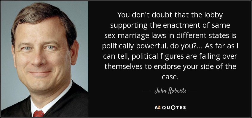 You don't doubt that the lobby supporting the enactment of same sex-marriage laws in different states is politically powerful, do you?... As far as I can tell, political figures are falling over themselves to endorse your side of the case. - John Roberts