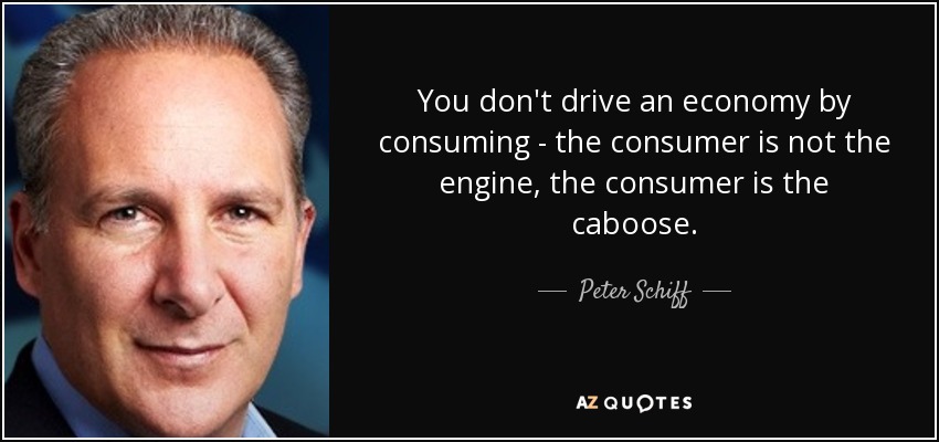 You don't drive an economy by consuming - the consumer is not the engine, the consumer is the caboose. - Peter Schiff