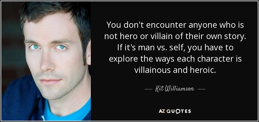 You don't encounter anyone who is not hero or villain of their own story. If it's man vs. self, you have to explore the ways each character is villainous and heroic. - Kit Williamson