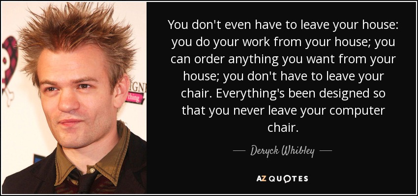 You don't even have to leave your house: you do your work from your house; you can order anything you want from your house; you don't have to leave your chair. Everything's been designed so that you never leave your computer chair. - Deryck Whibley