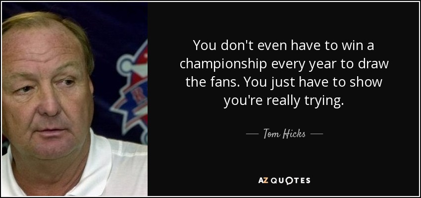 You don't even have to win a championship every year to draw the fans. You just have to show you're really trying. - Tom Hicks