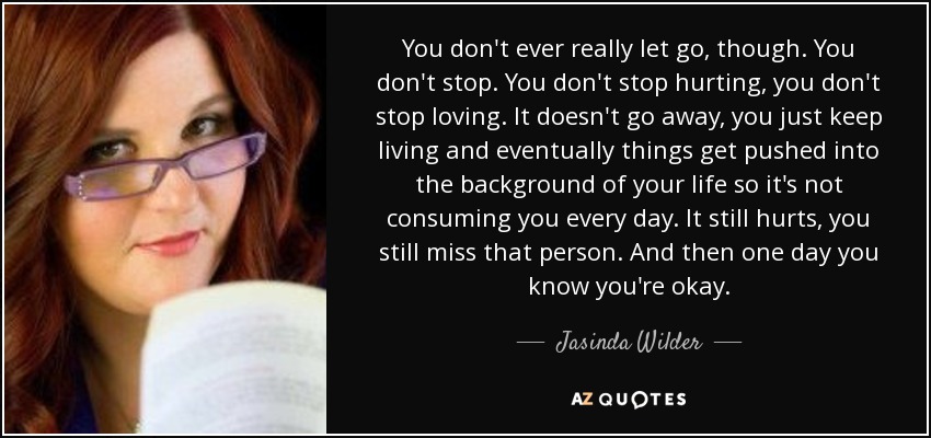 You don't ever really let go, though. You don't stop. You don't stop hurting, you don't stop loving. It doesn't go away, you just keep living and eventually things get pushed into the background of your life so it's not consuming you every day. It still hurts, you still miss that person. And then one day you know you're okay. - Jasinda Wilder