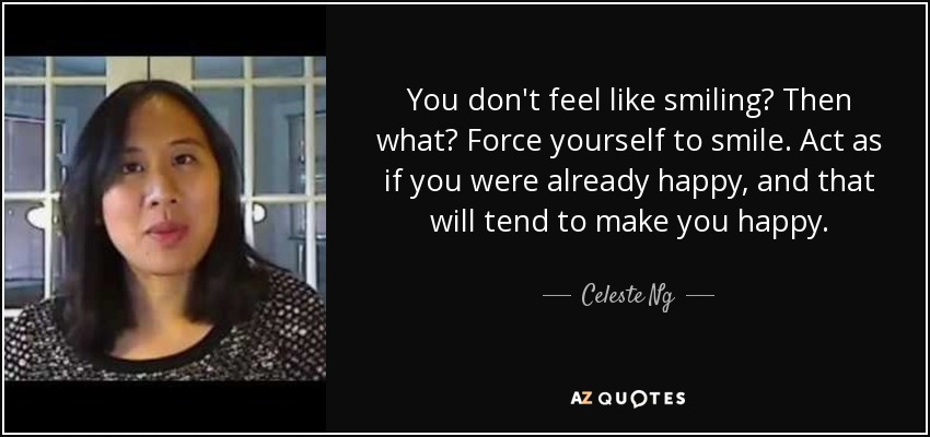 You don't feel like smiling? Then what? Force yourself to smile. Act as if you were already happy, and that will tend to make you happy. - Celeste Ng