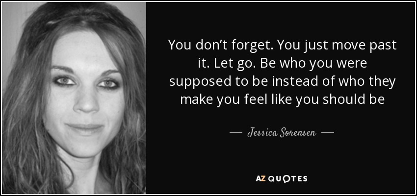 You don’t forget. You just move past it. Let go. Be who you were supposed to be instead of who they make you feel like you should be - Jessica Sorensen