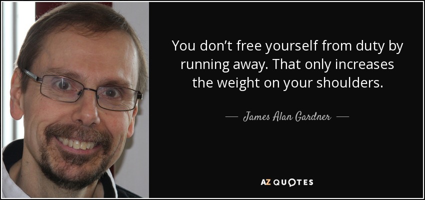 You don’t free yourself from duty by running away. That only increases the weight on your shoulders. - James Alan Gardner