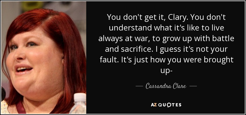 You don't get it, Clary. You don't understand what it's like to live always at war, to grow up with battle and sacrifice. I guess it's not your fault. It's just how you were brought up- - Cassandra Clare