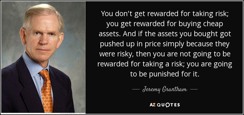 You don't get rewarded for taking risk; you get rewarded for buying cheap assets. And if the assets you bought got pushed up in price simply because they were risky, then you are not going to be rewarded for taking a risk; you are going to be punished for it. - Jeremy Grantham