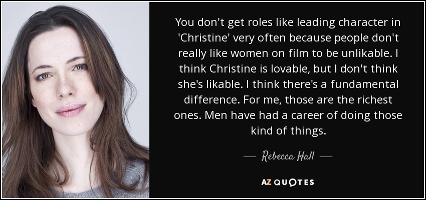 You don't get roles like leading character in 'Christine' very often because people don't really like women on film to be unlikable. I think Christine is lovable, but I don't think she's likable. I think there's a fundamental difference. For me, those are the richest ones. Men have had a career of doing those kind of things. - Rebecca Hall