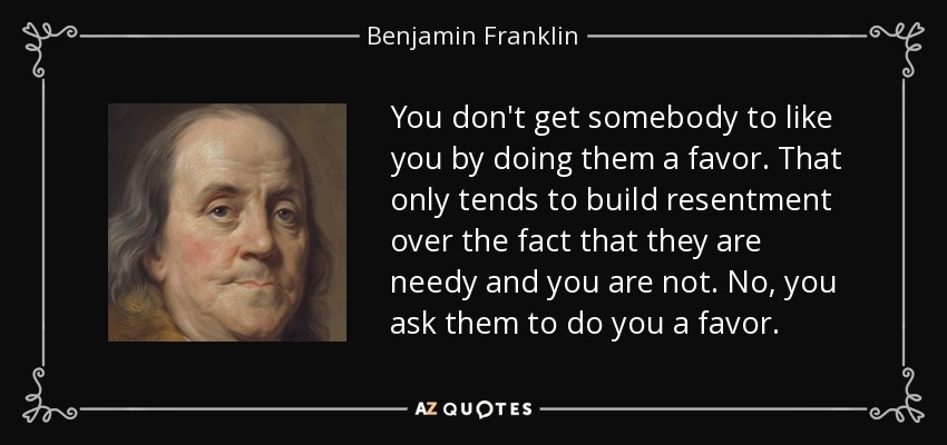 You don't get somebody to like you by doing them a favor. That only tends to build resentment over the fact that they are needy and you are not. No, you ask them to do you a favor. - Benjamin Franklin