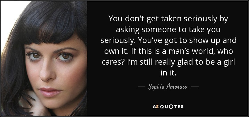 You don't get taken seriously by asking someone to take you seriously. You’ve got to show up and own it. If this is a man’s world, who cares? I’m still really glad to be a girl in it. - Sophia Amoruso