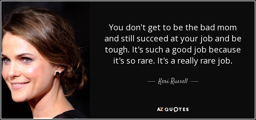 You don't get to be the bad mom and still succeed at your job and be tough. It's such a good job because it's so rare. It's a really rare job. - Keri Russell