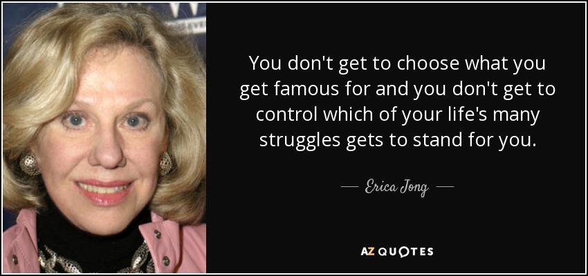You don't get to choose what you get famous for and you don't get to control which of your life's many struggles gets to stand for you. - Erica Jong