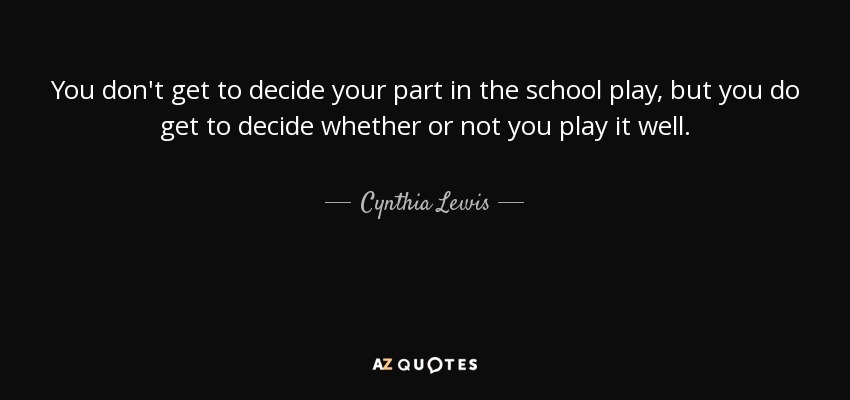 You don't get to decide your part in the school play, but you do get to decide whether or not you play it well. - Cynthia Lewis