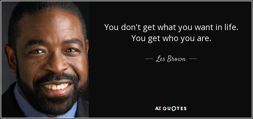 You don't get what you want in life. You get who you are. - Les Brown