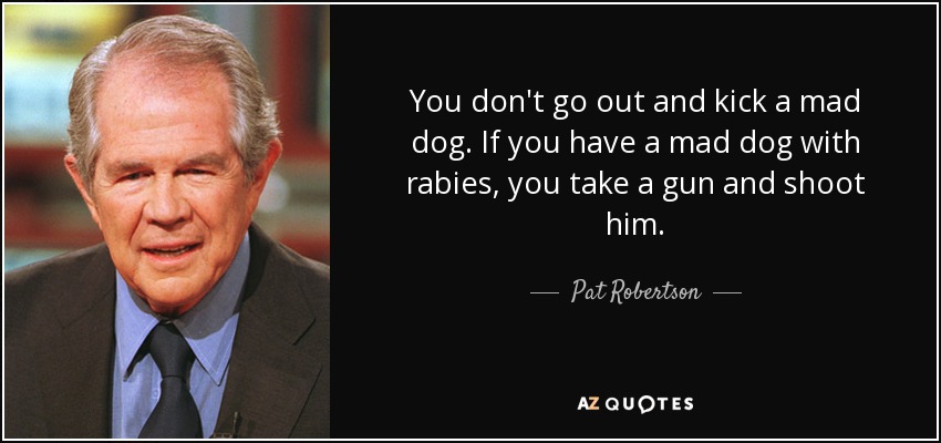 You don't go out and kick a mad dog. If you have a mad dog with rabies, you take a gun and shoot him. - Pat Robertson