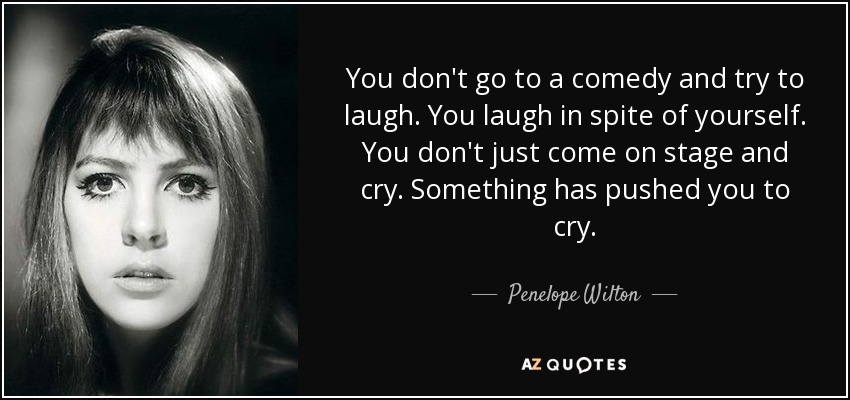 You don't go to a comedy and try to laugh. You laugh in spite of yourself. You don't just come on stage and cry. Something has pushed you to cry. - Penelope Wilton