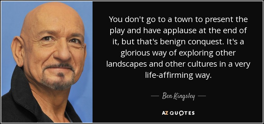 You don't go to a town to present the play and have applause at the end of it, but that's benign conquest. It's a glorious way of exploring other landscapes and other cultures in a very life-affirming way. - Ben Kingsley