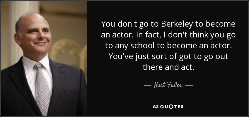 You don't go to Berkeley to become an actor. In fact, I don't think you go to any school to become an actor. You've just sort of got to go out there and act. - Kurt Fuller