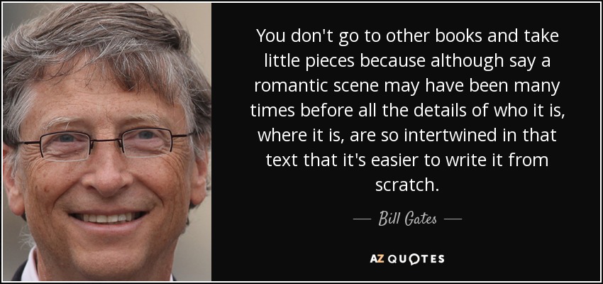 You don't go to other books and take little pieces because although say a romantic scene may have been many times before all the details of who it is, where it is, are so intertwined in that text that it's easier to write it from scratch. - Bill Gates