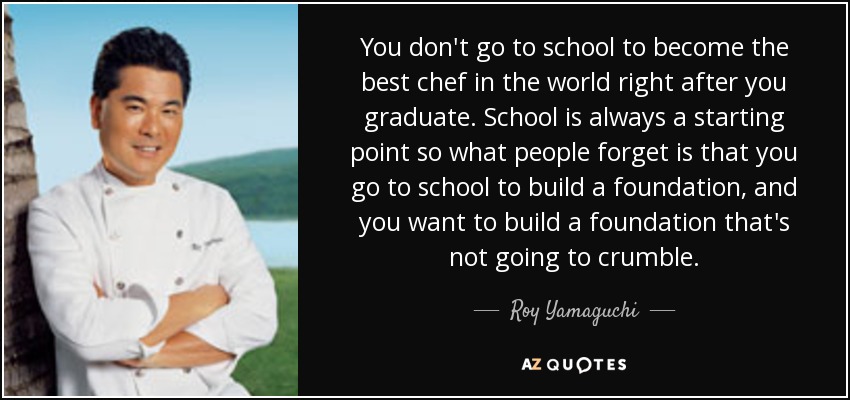 You don't go to school to become the best chef in the world right after you graduate. School is always a starting point so what people forget is that you go to school to build a foundation, and you want to build a foundation that's not going to crumble. - Roy Yamaguchi