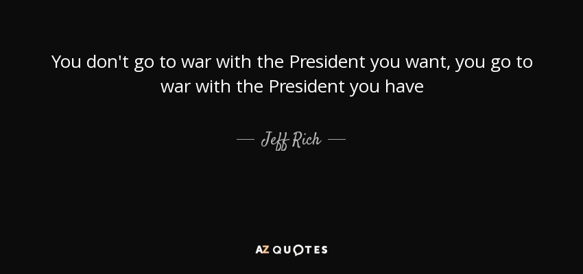 You don't go to war with the President you want, you go to war with the President you have - Jeff Rich