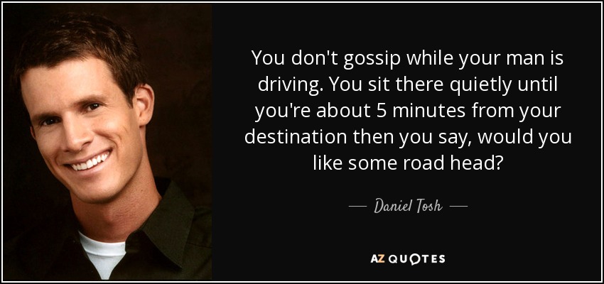 You don't gossip while your man is driving. You sit there quietly until you're about 5 minutes from your destination then you say, would you like some road head? - Daniel Tosh