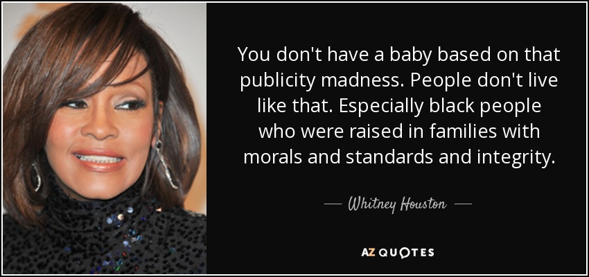 You don't have a baby based on that publicity madness. People don't live like that. Especially black people who were raised in families with morals and standards and integrity. - Whitney Houston
