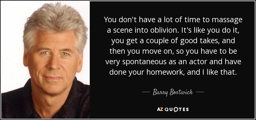 You don't have a lot of time to massage a scene into oblivion. It's like you do it, you get a couple of good takes, and then you move on, so you have to be very spontaneous as an actor and have done your homework, and I like that. - Barry Bostwick