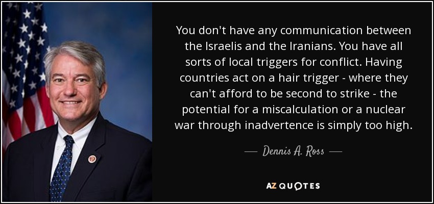 You don't have any communication between the Israelis and the Iranians. You have all sorts of local triggers for conflict. Having countries act on a hair trigger - where they can't afford to be second to strike - the potential for a miscalculation or a nuclear war through inadvertence is simply too high. - Dennis A. Ross