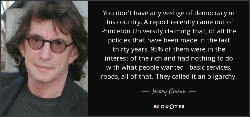 You don't have any vestige of democracy in this country. A report recently came out of Princeton University claiming that, of all the policies that have been made in the last thirty years, 95% of them were in the interest of the rich and had nothing to do with what people wanted - basic services, roads, all of that. They called it an oligarchy. - Henry Giroux