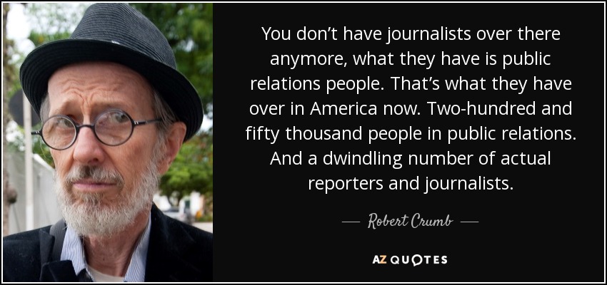You don’t have journalists over there anymore, what they have is public relations people. That’s what they have over in America now. Two-hundred and fifty thousand people in public relations. And a dwindling number of actual reporters and journalists. - Robert Crumb