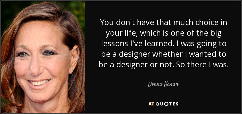 You don't have that much choice in your life, which is one of the big lessons I've learned. I was going to be a designer whether I wanted to be a designer or not. So there I was. - Donna Karan