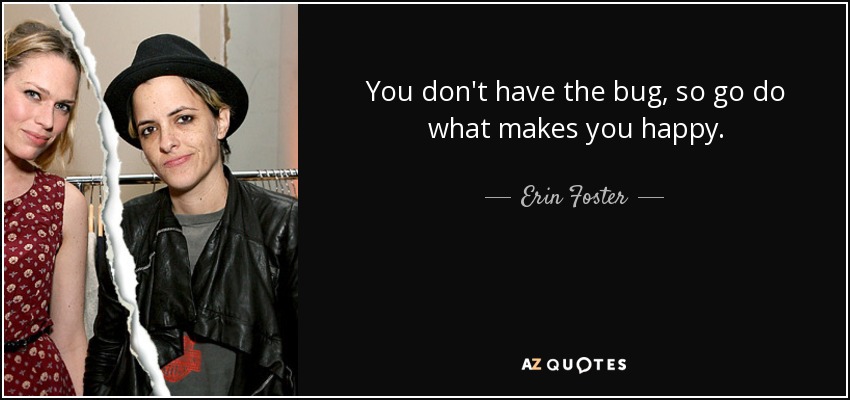You don't have the bug, so go do what makes you happy. - Erin Foster