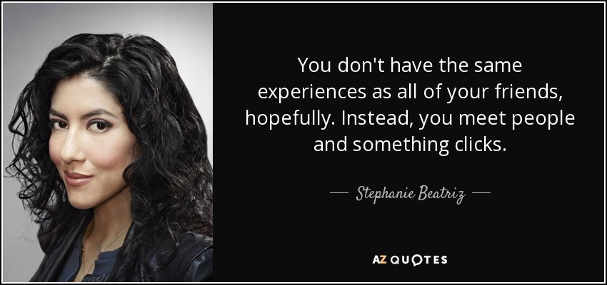 You don't have the same experiences as all of your friends, hopefully. Instead, you meet people and something clicks. - Stephanie Beatriz