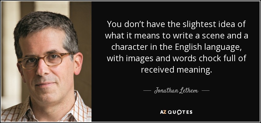 You don’t have the slightest idea of what it means to write a scene and a character in the English language, with images and words chock full of received meaning. - Jonathan Lethem