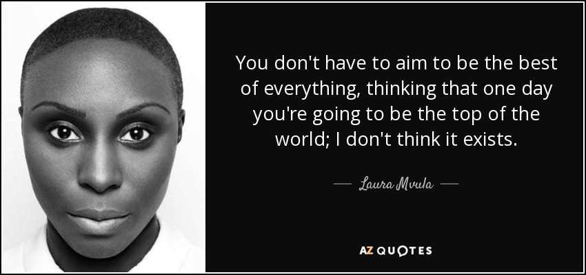 You don't have to aim to be the best of everything, thinking that one day you're going to be the top of the world; I don't think it exists. - Laura Mvula