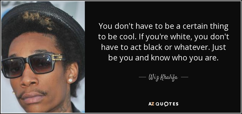 You don't have to be a certain thing to be cool. If you're white, you don't have to act black or whatever. Just be you and know who you are. - Wiz Khalifa