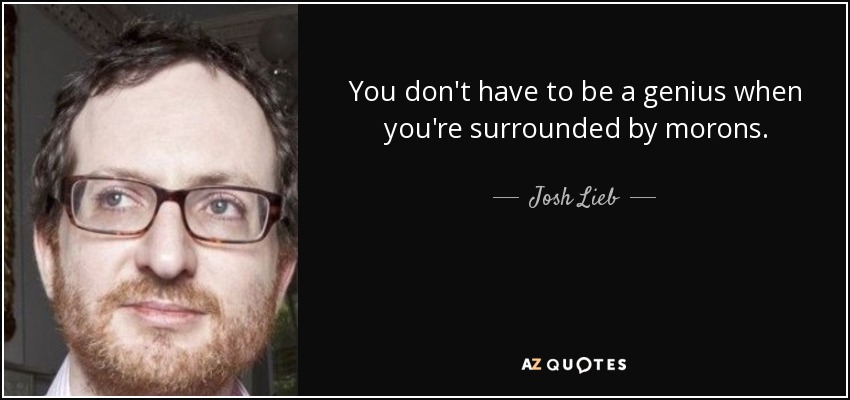 You don't have to be a genius when you're surrounded by morons. - Josh Lieb